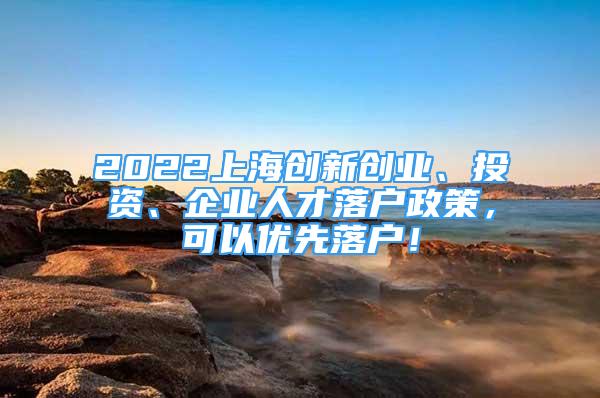 2022上海創(chuàng)新創(chuàng)業(yè)、投資、企業(yè)人才落戶政策，可以優(yōu)先落戶！