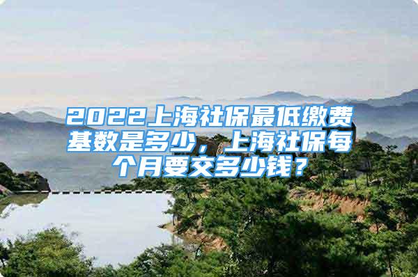 2022上海社保最低繳費基數(shù)是多少，上海社保每個月要交多少錢？