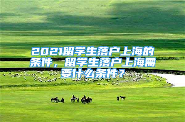 2021留學(xué)生落戶上海的條件，留學(xué)生落戶上海需要什么條件？