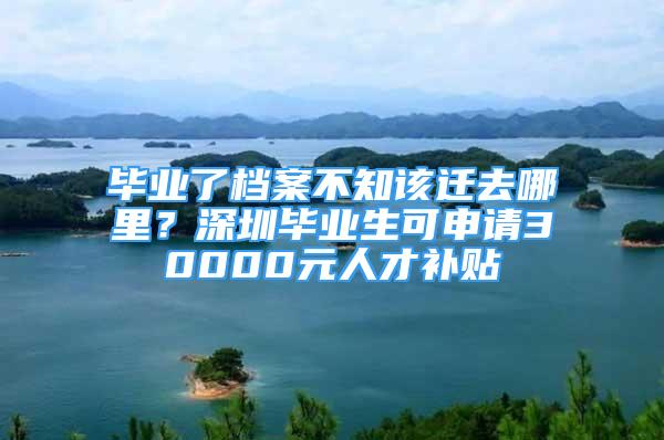 畢業(yè)了檔案不知該遷去哪里？深圳畢業(yè)生可申請30000元人才補(bǔ)貼