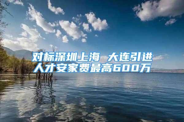 對(duì)標(biāo)深圳上海 大連引進(jìn)人才安家費(fèi)最高600萬