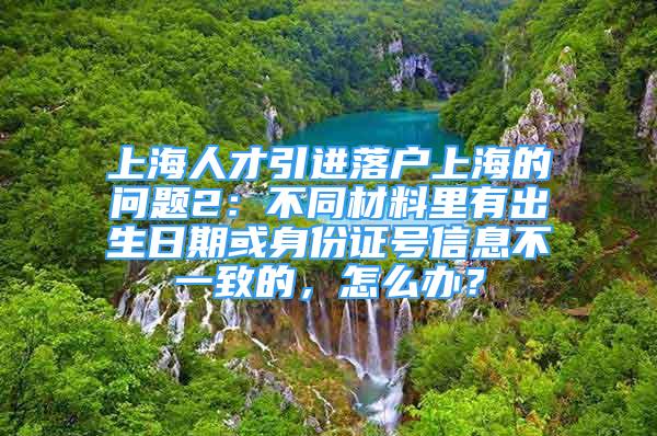 上海人才引進落戶上海的問題2：不同材料里有出生日期或身份證號信息不一致的，怎么辦？