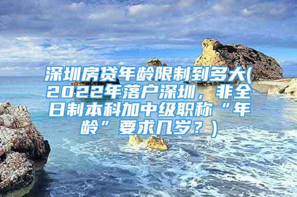 深圳房貸年齡限制到多大(2022年落戶深圳，非全日制本科加中級(jí)職稱“年齡”要求幾歲？)