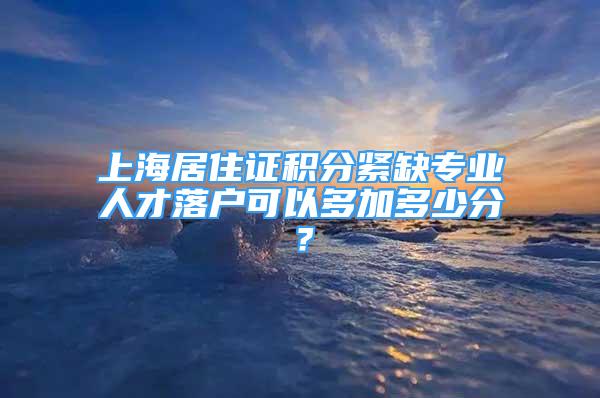 上海居住證積分緊缺專業(yè)人才落戶可以多加多少分？