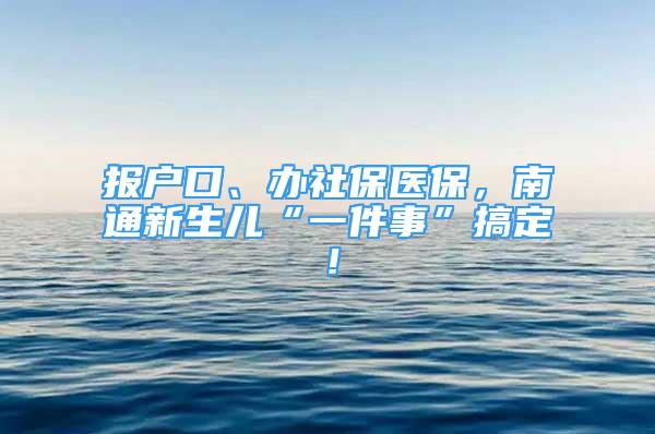 報戶口、辦社保醫(yī)保，南通新生兒“一件事”搞定！