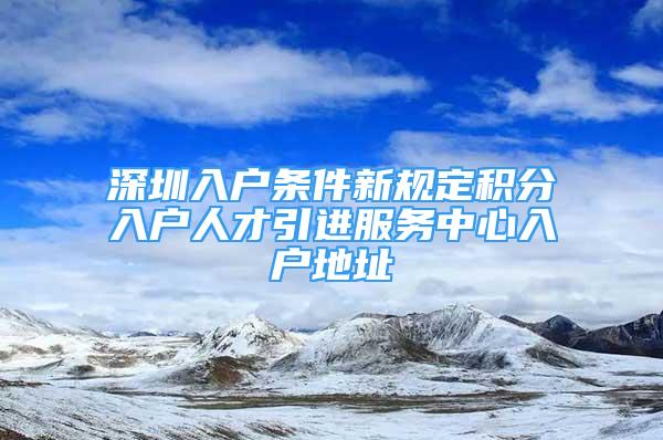 深圳入戶條件新規(guī)定積分入戶人才引進服務(wù)中心入戶地址