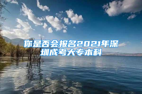 你是否會(huì)報(bào)名2021年深圳成考大專本科