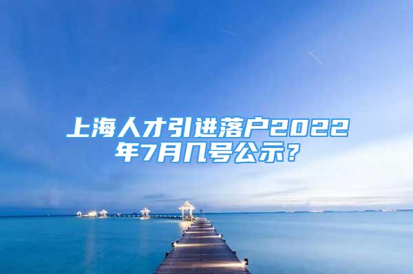 上海人才引進落戶2022年7月幾號公示？