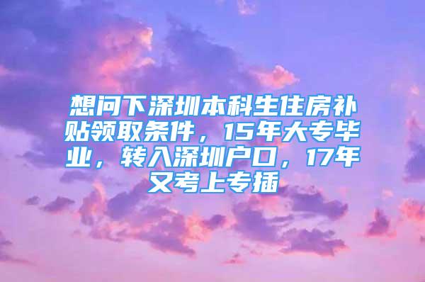 想問下深圳本科生住房補(bǔ)貼領(lǐng)取條件，15年大專畢業(yè)，轉(zhuǎn)入深圳戶口，17年又考上專插