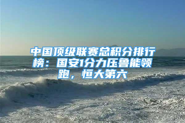 中國頂級聯(lián)賽總積分排行榜：國安1分力壓魯能領(lǐng)跑，恒大第六