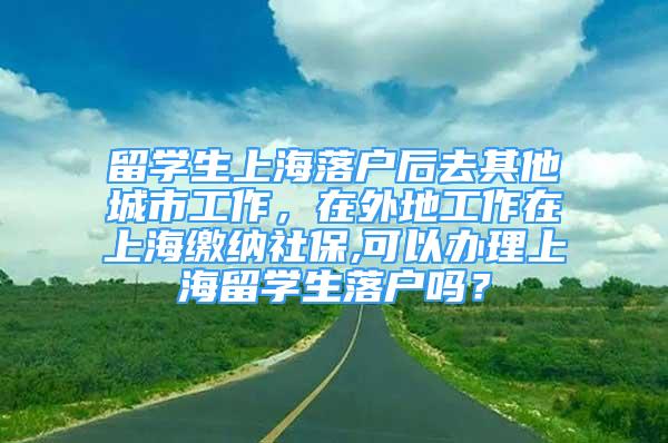 留學(xué)生上海落戶后去其他城市工作，在外地工作在上海繳納社保,可以辦理上海留學(xué)生落戶嗎？