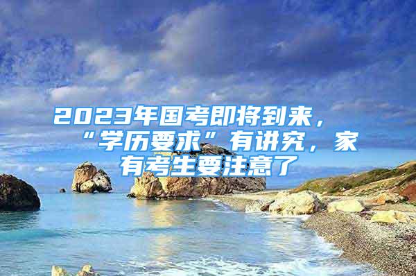 2023年國考即將到來，“學歷要求”有講究，家有考生要注意了