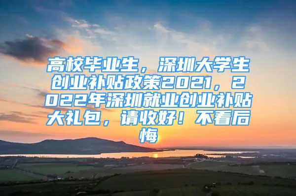 高校畢業(yè)生，深圳大學(xué)生創(chuàng)業(yè)補貼政策2021，2022年深圳就業(yè)創(chuàng)業(yè)補貼大禮包，請收好！不看后悔