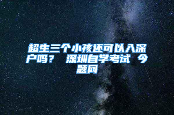 超生三個(gè)小孩還可以入深戶嗎？ 深圳自學(xué)考試 今題網(wǎng)