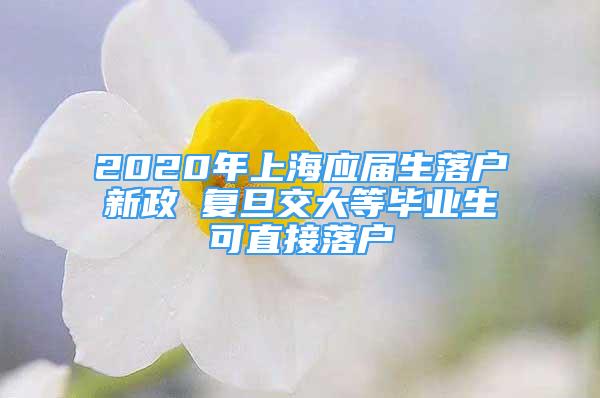 2020年上海應(yīng)屆生落戶新政 復(fù)旦交大等畢業(yè)生可直接落戶