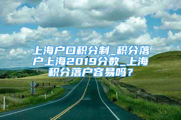 上海戶口積分制_積分落戶上海2019分?jǐn)?shù)_上海積分落戶容易嗎？