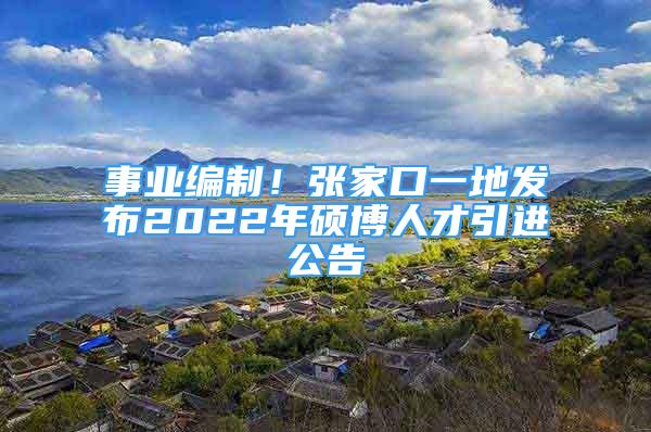 事業(yè)編制！張家口一地發(fā)布2022年碩博人才引進(jìn)公告