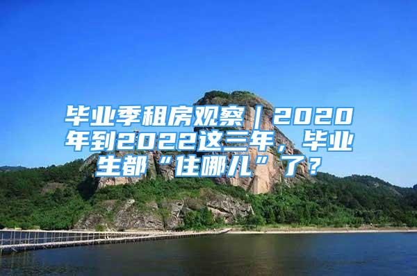 畢業(yè)季租房觀察｜2020年到2022這三年，畢業(yè)生都“住哪兒”了？