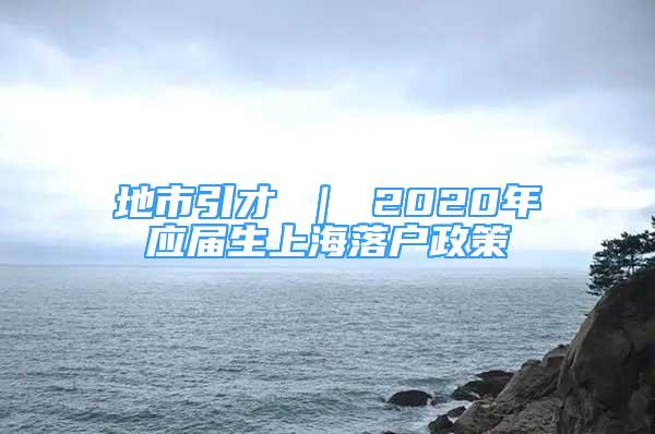 地市引才 ｜ 2020年應(yīng)屆生上海落戶政策