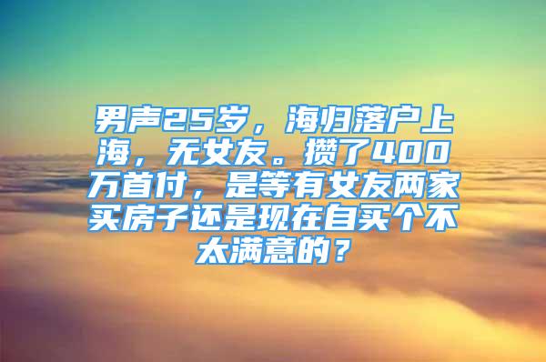 男聲25歲，海歸落戶上海，無(wú)女友。攢了400萬(wàn)首付，是等有女友兩家買房子還是現(xiàn)在自買個(gè)不太滿意的？