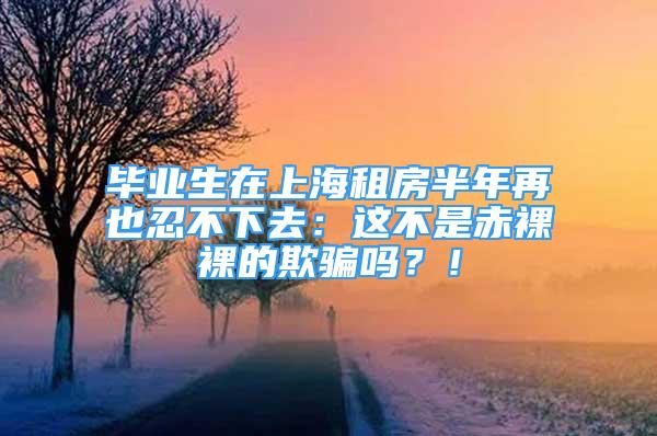 畢業(yè)生在上海租房半年再也忍不下去：這不是赤裸裸的欺騙嗎？！