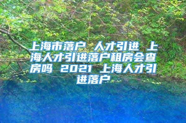 上海市落戶 人才引進(jìn) 上海人才引進(jìn)落戶租房會(huì)查房嗎 2021 上海人才引進(jìn)落戶