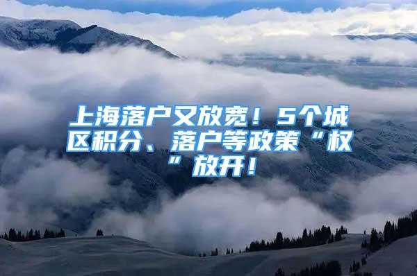 上海落戶又放寬！5個城區(qū)積分、落戶等政策“權”放開！