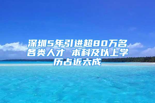 深圳5年引進超80萬名各類人才 本科及以上學(xué)歷占近六成