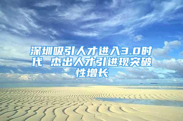 深圳吸引人才進(jìn)入3.0時(shí)代 杰出人才引進(jìn)現(xiàn)突破性增長(zhǎng)