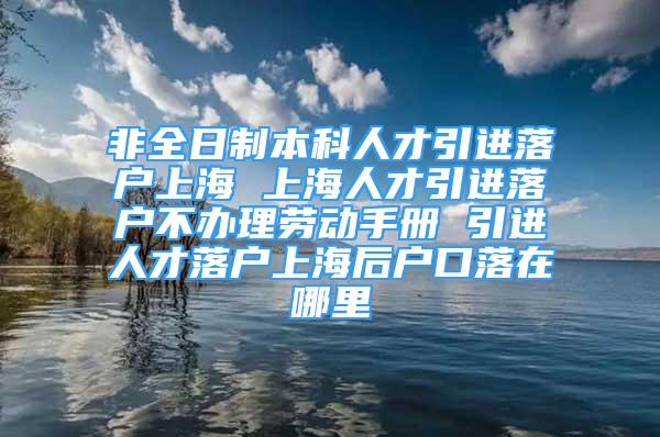 非全日制本科人才引進落戶上海 上海人才引進落戶不辦理勞動手冊 引進人才落戶上海后戶口落在哪里