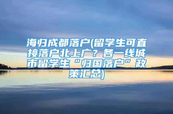 海歸成都落戶(留學(xué)生可直接落戶北上廣？各一線城市留學(xué)生“歸國落戶”政策匯總)