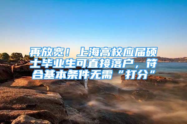 再放寬！上海高校應屆碩士畢業(yè)生可直接落戶，符合基本條件無需“打分”