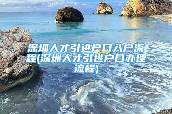 深圳人才引進戶口入戶流程(深圳人才引進戶口辦理流程)