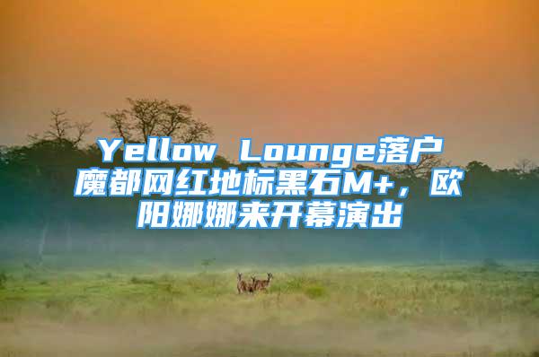 Yellow Lounge落戶魔都網(wǎng)紅地標(biāo)黑石M+，歐陽娜娜來開幕演出