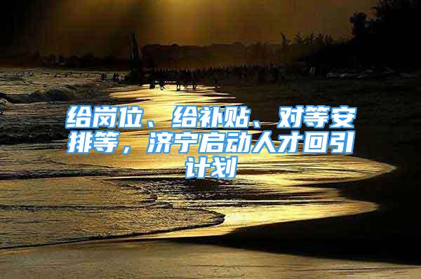 給崗位、給補(bǔ)貼、對等安排等，濟(jì)寧啟動人才回引計劃