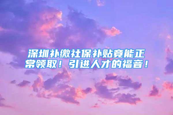 深圳補(bǔ)繳社保補(bǔ)貼竟能正常領(lǐng)??！引進(jìn)人才的福音！