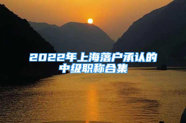 2022年上海落戶承認(rèn)的中級職稱合集