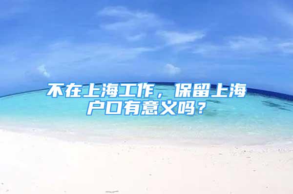 不在上海工作，保留上海戶口有意義嗎？