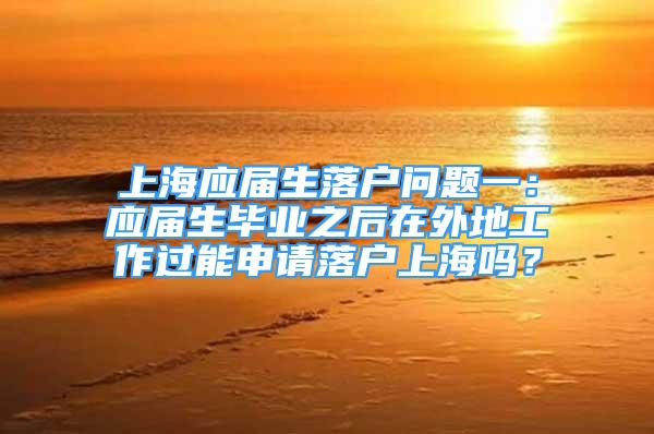 上海應屆生落戶問題一：應屆生畢業(yè)之后在外地工作過能申請落戶上海嗎？