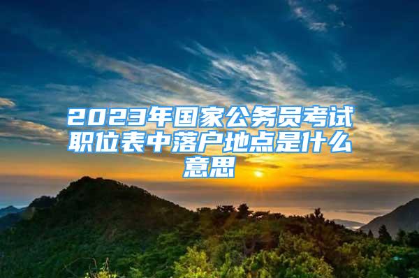 2023年國家公務(wù)員考試職位表中落戶地點(diǎn)是什么意思