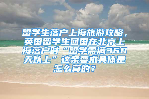 留學(xué)生落戶上海旅游攻略，英國留學(xué)生回國在北京上海落戶時(shí)“留學(xué)需滿360天以上”這條要求具體是怎么算的？