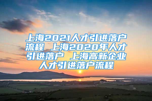 上海2021人才引進落戶流程 上海2020年人才引進落戶 上海高新企業(yè)人才引進落戶流程