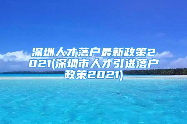 深圳人才落戶最新政策2021(深圳市人才引進(jìn)落戶政策2021)