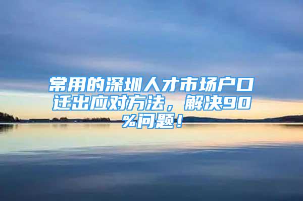 常用的深圳人才市場戶口遷出應(yīng)對方法，解決90%問題！