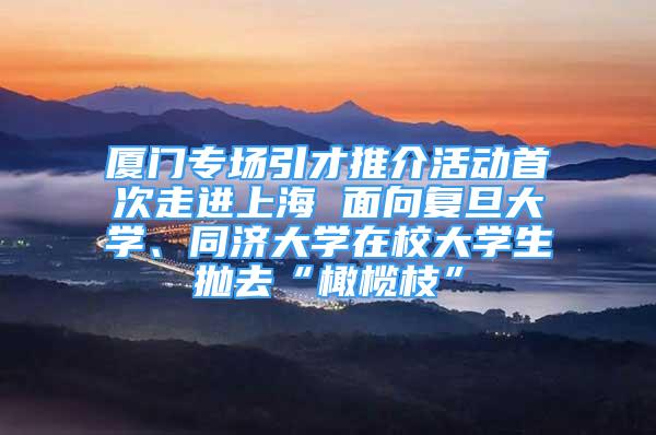 廈門專場引才推介活動首次走進上海 面向復旦大學、同濟大學在校大學生拋去“橄欖枝”