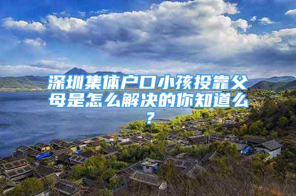 深圳集體戶口小孩投靠父母是怎么解決的你知道么？