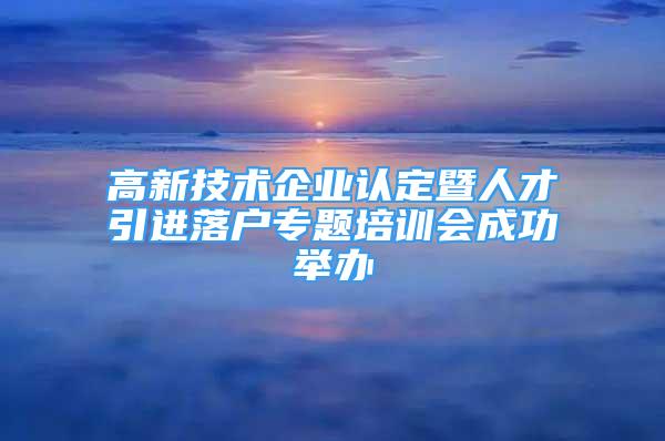 高新技術(shù)企業(yè)認定暨人才引進落戶專題培訓(xùn)會成功舉辦