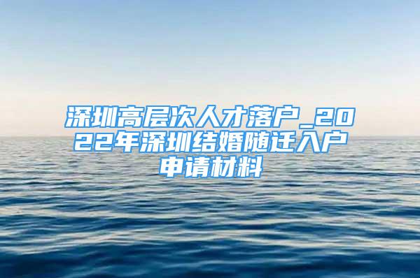 深圳高層次人才落戶_2022年深圳結(jié)婚隨遷入戶申請(qǐng)材料