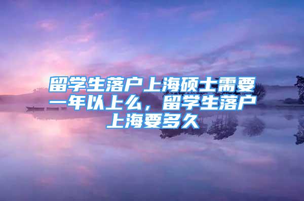 留學生落戶上海碩士需要一年以上么，留學生落戶上海要多久