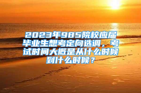 2023年985院校應(yīng)屆畢業(yè)生想考定向選調(diào)，考試時間大概是從什么時候到什么時候？